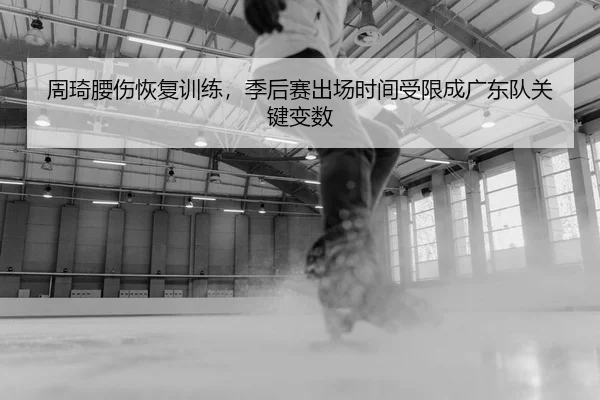 周琦腰伤恢复训练，季后赛出场时间受限成广东队关键变数
